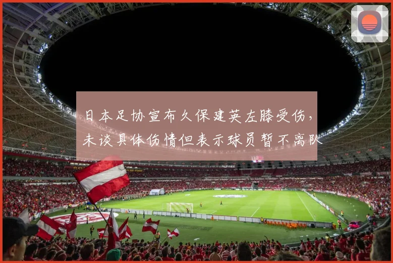 日本足协宣布久保建英左膝受伤，未谈具体伤情但表示球员暂不离队