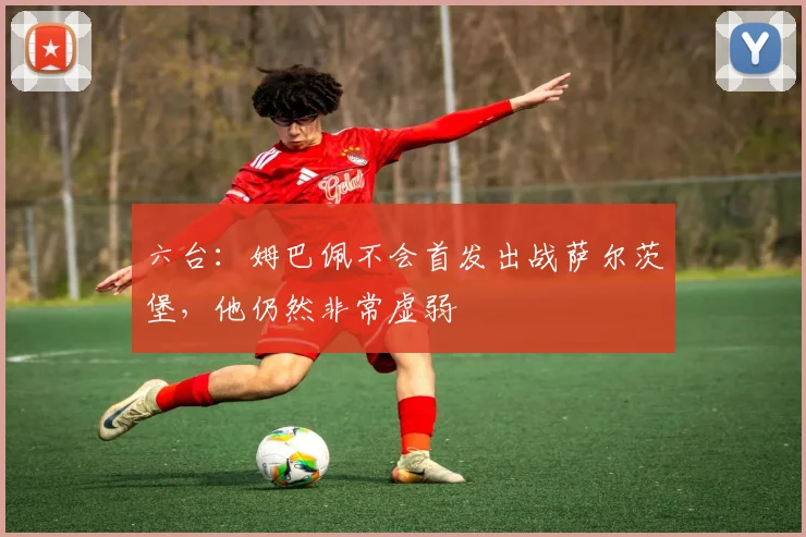六台：姆巴佩不会首发出战萨尔茨堡，他仍然非常虚弱